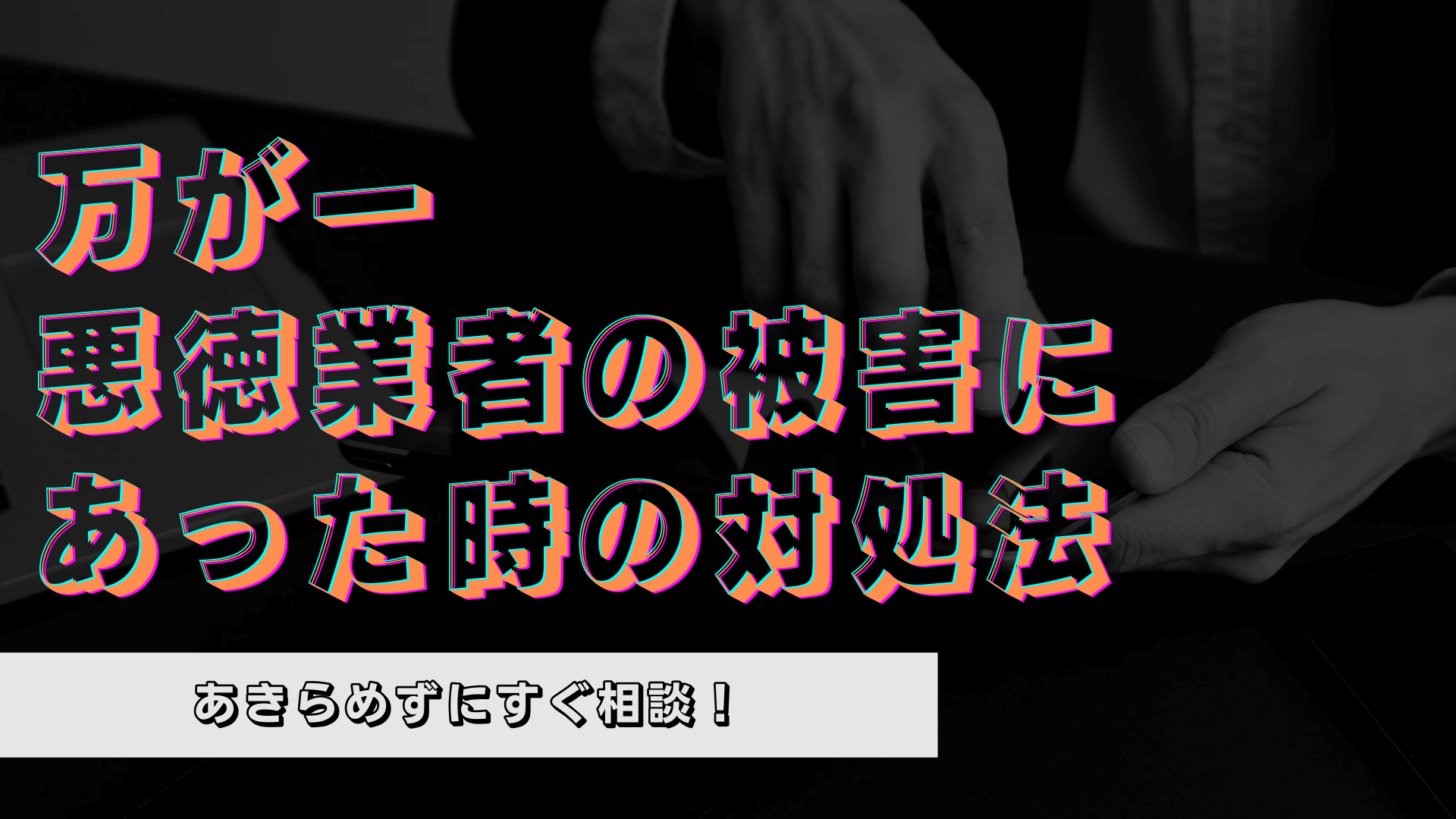 【もしも】悪質業者の被害にあってしまった時の対処法